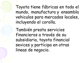 Toyota tiene fábricas en todo el
mundo, manufactura y ensambla
vehiculos para mercados locales,
incluyendo el corolla.
También presta servicios
financieros a través de su
subsidiaria, toyota financial
sevices y participa en otras
lineas de negocio.
 
 