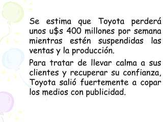 Se estima que Toyota perderá
unos u$s 400 millones por semana
mientras estén suspendidas las
ventas y la producción.
Para tratar de llevar calma a sus
clientes y recuperar su confianza,
Toyota salió fuertemente a copar
los medios con publicidad.
 