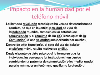 Impacto en la humanidad por el
teléfono móvil
La llamada revolución tecnológica ha venido desencadenando
cambios, no solo en los estilos y calidad de vida de
la población mundial, también en los entornos de
comunicación y el consumo de las TIC(Tecnologías de la
Comunidad) a una velocidad insospechada por muchos.
Dentro de estas tecnologías, el caso del uso del celular
o teléfono móvil, resulta motivo de análisis.
Desde el punto de vista psicosocial la forma en que los
individuos, las personas y las instituciones han venido
cambiando sus patrones de comunicación y los medios usados
para la misma, es un fenómeno que llama la atención.
 