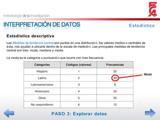 Estadística descriptiva Estadística Las  Medidas de tendencia central  son puntos en una distribución, los valores medios o centrales de ésta, nos ayudan a ubicarla dentro de la escala de medición. Las principales medidas de tendencia central son tres:  moda, mediana y media. La  moda  es la categoría o puntuación que ocurre con mas frecuencia: PASO 3: Explorar datos 