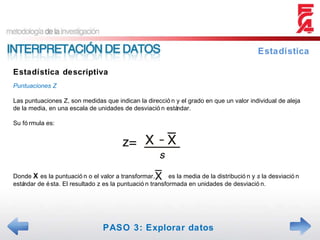 Estadística descriptiva Estadística Puntuaciones Z Las puntuaciones Z, son medidas que indican la dirección y el grado en que un valor individual de aleja de la media, en una escala de unidades de desviación estándar. Su fórmula es: Donde  X  es la puntuación o el valor a transformar,  es la media de la distribución y  s  la desviación estándar de ésta. El resultado z es la puntuación transformada en unidades de desviación. PASO 3: Explorar datos 