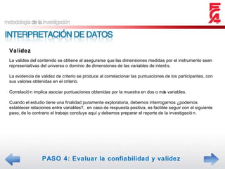 PASO 4: Evaluar la confiabilidad y validez Validez La valides del contenido se obtiene al asegurarse que las dimensiones medidas por el instrumento sean representativas del universo o dominio de dimensiones de las variables de interés. La evidencia de validez de criterio se produce al correlacionar las puntuaciones de los participantes, con sus valores obtenidas en el criterio. Correlación implica asociar puntuaciones obtenidas por la muestra en dos o más variables. Cuando el estudio tiene una finalidad puramente exploratoria, debemos interrogarnos ¿podemos establecer relaciones entre variables?,  en caso de respuesta positiva, es factible seguir con el siguiente paso, de lo contrario el trabajo concluye aquí y debemos preparar el reporte de la investigación. 