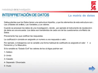 Galtug plantea que los Datos tienen una estructura tripartita, y que los elementos de esta estructura son : Las unidades de análisis, Las Variables y Los valores. Cuando se procesan los datos de una investigación, donde , por ejemplo el instrumento de recolección de datos es una encuesta. Los datos son transferidos de cada uno de los cuestionarios a la Matriz de Datos. Previamente hay que codificar las respuestas. La codificación consiste en asignarle un numero a una respuesta o valor . Por ejemplo, si trabajamos con la variable una forma habitual de codificarlo es asignarle el valor  1  a Femenino y 2 a Masculino.  Si la variable es “Estado Civil” los valores de los códigos podrían ser: 1- Soltero 2- Unido 3- Casado 4- Separado / Divorciado. 5 -Viudo La matriz de datos 