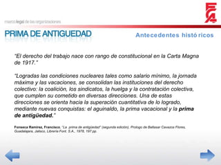 Antecedentes históricos “ El derecho del trabajo nace con rango de constitucional en la Carta Magna de 1917.” “ Logradas las condiciones nucleares tales como salario mínimo, la jornada máxima y las vacaciones, se consolidan las instituciones del derecho colectivo: la coalición, los sindicatos, la huelga y la contratación colectiva, que cumplen su cometido en diversas direcciones. Una de estas direcciones se orienta hacia la superación cuantitativa de lo logrado, mediante nuevas conquistas: el aguinaldo, la prima vacacional y la  prima de antigüedad. ” Fonseca Ramírez, Francisco , “ La  prima de antigüedad” (segunda edición), Prologo de Baltasar Cavazos Flores, Guadalajara, Jalisco, Librería Font. S.A., 1978, 197 pp. 