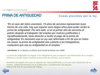 Casos previstos por la ley La prima de antigüedad se pagará a los trabajadores que se separen voluntariamente de su empleo, siempre y cuando hayan cumplido quince años de servicios, por lo menos. Asimismo se pagará a los que se separen por causa justificada y a los que sean separados de su empleo, independientemente de la justificación o injustificación del despido. Articulo 162, Frac III. Ley Federal del Trabajo “ En el caso del retiro voluntario, 15 años de servicios representan buen trecho de una vida, hay que esperar esos largos años para poder recibir la prima de antigüedad. Por otro lado, si en el primer año de servicios el patrón despide al trabajador del empleo por motivos justificados o injustificadamente, tiene derecho a recibir el pago de la prima de antigüedad. Es necesario que la Ley sea reformada a fin de que en todos los casos, la prima de antigüedad sea cubierta a los trabajadores, cualquiera que sea su antigüedad en el empleo.” José Dávalos ,  Dr. en Derecho y ex Director de la Facultad de Derecho de la UNAM 