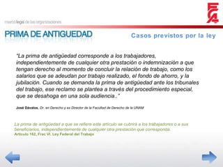 Casos previstos por la ley “ La prima de antigüedad corresponde a los trabajadores, independientemente de cualquier otra prestación o indemnización a que tengan derecho al momento de concluir la relación de trabajo, como los salarios que se adeudan por trabajo realizado, el fondo de ahorro, y la jubilación. Cuando se demanda la prima de antigüedad ante los tribunales del trabajo, ese reclamo se plantea a través del procedimiento especial, que se desahoga en una sola audiencia..” José Dávalos ,  Dr. en Derecho y ex Director de la Facultad de Derecho de la UNAM La prima de antigüedad a que se refiere este artículo se cubrirá a los trabajadores o a sus beneficiarios, independientemente de cualquier otra prestación que corresponda. Articulo 162, Frac VI. Ley Federal del Trabajo 