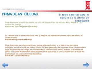 El tope salarial para el cálculo de la prima de antigüedad Para determinar el monto del salario, se estará lo dispuesto en los artículos 485 y 486 de la Ley Federal del Trabajo. Articulo 162, Frac II. Ley Federal del Trabajo La cantidad que se tome como base para el pago de las indemnizaciones no podrá ser inferior al salario mínimo. Articulo 485 Ley Federal del Trabajo Para determinar las indemnizaciones a que se refiere éste titulo, si el salario que percibe el trabajador excede el doble del salario mínimo del área geográfica de aplicación a que corresponda el lugar de prestación de trabajo, se considerará esa cantidad como salario máximo. Si el trabajo se presta en lugares de diferentes áreas geográficas de aplicación, el salario mínimo será el doble del promedio de los salarios mínimos respectivos. Articulo 486 Ley Federal del Trabajo 