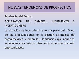 NUEVAS TENDENCIAS DE PROSPECTIVA

Tendencias del Futuro
ACELERACION DEL         CAMBIO….   INCREMENTO     E
INCERTIDUMBRE
La situación de incertidumbre forma parte del núcleo
de las preocupaciones en la gestión estratégica de
organizaciones y empresas. Tendencias que anuncias
acontecimientos futuros bien como amenazas o como
oportunidades.
 