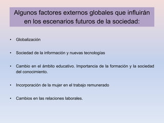 Algunos factores externos globales que influirán
       en los escenarios futuros de la sociedad:

•   Globalización


•   Sociedad de la información y nuevas tecnologías


•   Cambio en el ámbito educativo. Importancia de la formación y la sociedad
    del conocimiento.


•   Incorporación de la mujer en el trabajo remunerado


•   Cambios en las relaciones laborales.
 