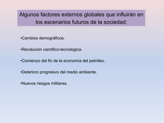 Algunos factores externos globales que influirán en
      los escenarios futuros de la sociedad:

•Cambios demográficos.

•Revolución cientifico-tecnologica.

•Comienzo del fin de la economía del petróleo.

•Deterioro progresivo del medio ambiente.

•Nuevos riesgos militares.
 
