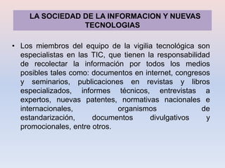 LA SOCIEDAD DE LA INFORMACION Y NUEVAS
                 TECNOLOGIAS

• Los miembros del equipo de la vigilia tecnológica son
  especialistas en las TIC, que tienen la responsabilidad
  de recolectar la información por todos los medios
  posibles tales como: documentos en internet, congresos
  y seminarios, publicaciones en revistas y libros
  especializados, informes técnicos, entrevistas a
  expertos, nuevas patentes, normativas nacionales e
  internacionales,            organismos               de
  estandarización,     documentos       divulgativos    y
  promocionales, entre otros.
 