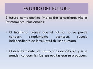 ESTUDIO DEL FUTURO
El futuro como destino implica dos concesiones vitales
íntimamente relacionadas:

• El fatalismo: piensa que el futuro no se puede
  conocer,     simplemente      acontece,      sucede
  independiente de la voluntad del ser humano.

• El desciframiento: el futuro si es descifrable y si se
  pueden conocer las fuerzas ocultas que se producen.
 