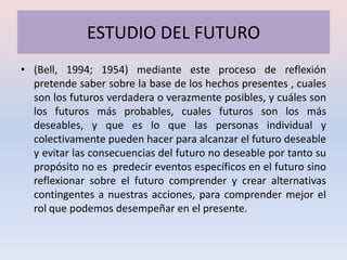 ESTUDIO DEL FUTURO
• (Bell, 1994; 1954) mediante este proceso de reflexión
  pretende saber sobre la base de los hechos presentes , cuales
  son los futuros verdadera o verazmente posibles, y cuáles son
  los futuros más probables, cuales futuros son los más
  deseables, y que es lo que las personas individual y
  colectivamente pueden hacer para alcanzar el futuro deseable
  y evitar las consecuencias del futuro no deseable por tanto su
  propósito no es predecir eventos específicos en el futuro sino
  reflexionar sobre el futuro comprender y crear alternativas
  contingentes a nuestras acciones, para comprender mejor el
  rol que podemos desempeñar en el presente.
 