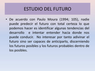ESTUDIO DEL FUTURO
• De acuerdo con Paulo Moura (1994; 105), nadie
  puede predecir el futuro con total certeza lo que
  podemos hacer es identificar algunas tendencias del
  desarrollo e intentar entender hacia donde nos
  puede conducir. No interesar por tanto adivinar el
  futuro sino ser capaces de anticiparlo, discerniendo
  los futuros posibles y los futuros probables dentro de
  los posibles.
 