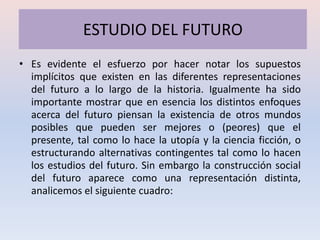 ESTUDIO DEL FUTURO
• Es evidente el esfuerzo por hacer notar los supuestos
  implícitos que existen en las diferentes representaciones
  del futuro a lo largo de la historia. Igualmente ha sido
  importante mostrar que en esencia los distintos enfoques
  acerca del futuro piensan la existencia de otros mundos
  posibles que pueden ser mejores o (peores) que el
  presente, tal como lo hace la utopía y la ciencia ficción, o
  estructurando alternativas contingentes tal como lo hacen
  los estudios del futuro. Sin embargo la construcción social
  del futuro aparece como una representación distinta,
  analicemos el siguiente cuadro:
 