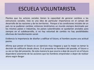 ESCUELA VOLUNTARISTA
Plantea que los actores sociales tienen la capacidad de generar cambios a las
estructuras sociales. Esta es una idea de particular importancia en el campo del
desarrollo de las naciones y de los territorios. Porque si las condiciones iniciales de un
país no se pudieran cambiar, entonces tendríamos un mundo siempre dominado por
los mismos países e industrias, los países subordinados se quedarían anclados para
siempre en el subdesarrollo, si no hay voluntad de cambio no hay posibilidades
efectivas de transformación social.
Evidencia la importancia de diseñar y edificar el futuro, el hombre asume una actitud
pasiva.
Afirma que prever el futuro es un ejercicio muy riesgoso y que lo mejor es tomar la
decisión de edificarlo desde ahora. Si el presente es heredero del pasado, el futuro a
su vez es hijo del presente. De esta manera lo que ocurra o deje de ocurrir en el futuro
dependerá solamente de las acciones que los hombres emprendan o dejen de realizar
ahora según Berger
 
