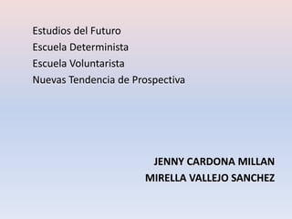 Estudios del Futuro
Escuela Determinista
Escuela Voluntarista
Nuevas Tendencia de Prospectiva




                       JENNY CARDONA MILLAN
                      MIRELLA VALLEJO SANCHEZ
 