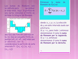 Las sumas de Riemann son
un método para aproximar
el área total bajo la gráfica de
una curva. Llevadas al límite se
obtiene la integral de Riemann.
sea f(x) una función continua en
[a, b]. Sea un conjunto finito de
puntos {x0, x1, x2,...xn} tales que
a= x0<x1<x2...<xn = b.
consideramos la partición de este
intervalo P=  {[x0, x1), [x1, x2), ...
[xn-1, xn]}.
Entonces la suma de
Riemann de f(x) es:
donde xi-1 ≤ yi ≤ xi. La elección
de yi en este intervalo suele ser
arbitraria.
Si yi = xi-1 para todo i, entonces
denominamos S como la suma
de Riemann por la izquierda. 
Si yi = xi, entonces
denominamos S como la suma
de Riemann por la derecha.
10
 