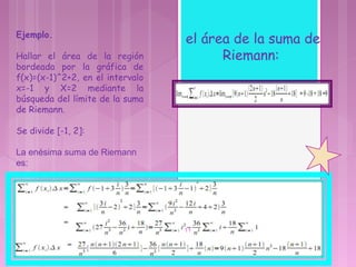 Ejemplo.
Hallar el área de la región
bordeada por la gráfica de
f(x)=(x-1)^2+2, en el intervalo
x=-1 y X=2 mediante la
búsqueda del límite de la suma
de Riemann.
Se divide [-1, 2]:
La enésima suma de Riemann 
es: 
el área de la suma de
Riemann:
11
 