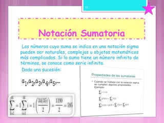 Notación Sumatoria
 Los números cuya suma se indica en una notación sigma
pueden ser naturales, complejos u objetos matemáticos
más complicados. Si la suma tiene un número infinito de
términos, se conoce como serie infinita.
 Dada una sucesión: 
 
 
12
 