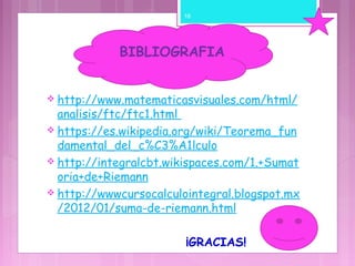  http://www.matematicasvisuales.com/html/
analisis/ftc/ftc1.html
 https://es.wikipedia.org/wiki/Teorema_fun
damental_del_c%C3%A1lculo
 http://integralcbt.wikispaces.com/1.+Sumat
oria+de+Riemann
 http://wwwcursocalculointegral.blogspot.mx
/2012/01/suma-de-riemann.html
¡GRACIAS!
BIBLIOGRAFIA
16
 