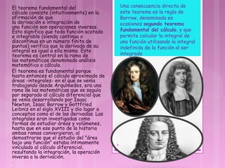 El teorema fundamental del
cálculo consiste (intuitivamente) en la
afirmación de que
la derivación e integración de
una función son operaciones inversas.
Esto significa que toda función acotada
e integrable (siendo continua o
discontinua en un número finito de
puntos) verifica que la derivada de su
integral es igual a ella misma. Este
teorema es central en la rama de
las matemáticas denominada análisis
matemático o cálculo.
El teorema es fundamental porque
hasta entonces el cálculo aproximado de
áreas -integrales- en el que se venía
trabajando desde Arquímedes, era una
rama de las matemáticas que se seguía
por separado al cálculo diferencial que
se venía desarrollando por Isaac
Newton, Isaac Barrow y Gottfried
Leibniz en el siglo XVIII y dio lugar a
conceptos como el de las derivadas. Las
integrales eran investigadas como
formas de estudiar áreas y volúmenes,
hasta que en ese punto de la historia
ambas ramas convergieron, al
demostrarse que el estudio del "área
bajo una función" estaba íntimamente
vinculado al cálculo diferencial,
resultando la integración, la operación
inversa a la derivación.
.
Una consecuencia directa de
este teorema es la regla de
Barrow, denominada en
ocasiones segundo teorema
fundamental del cálculo, y que
permite calcular la integral de
una función utilizando la integral
indefinida de la función al ser
integrada
4
 