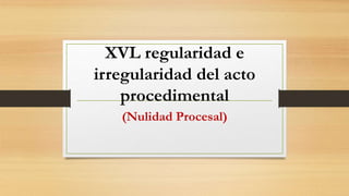 XVL regularidad e
irregularidad del acto
procedimental
(Nulidad Procesal)
 