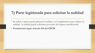 7) Parte legitimada para solicitar la nulidad
• Se refiere a quien puede plantear la nulidad , es la legitimación para solicitar la
nulidad , la nulidad puede solicitarse por parte del órgano jurisdiccional
• Fundamento legal: articulo 614 del CPCM
 