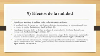 9) Efectos de la nulidad
• Los efectos que tiene la nulidad están en los siguientes artículos
• Si la nulidad fuere declarada por vicio de procedimiento las actuaciones se repondrán desde que
se ocurrió la nulidad fundamento legal: articulo 616
• Cuando por violación de ley se declare la nulidad de una resolución el tribunal dictara lo que
corresponda fundamento legal : articulo 617
• Las costas correspondientes a las actuaciones nulas serán a cargo de los funcionarios o empleados
públicos en forma solidaria , y si estas fueren imputables : fundamento legal : articulo 618
• Los efectos deberán ser subsanados , siempre que sea posible, renovando el acto , rectificando su
error o cumpliendo el acto omitido , ya sea de oficio, o a solicitud del interesado:fundamento
legal: articulo 284 del CPP
 
