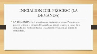 INICIACION DEL PROCESO (LA
DEMANDA)
• LA DEMANDA: Es el acto típico de iniciación procesal. Por este acto
procesl se inicia el proceso. El derecho de acción se ejerce a través de la
demanda, por medio de la cual se deduce la pretensión en contra del
demandado.
 
