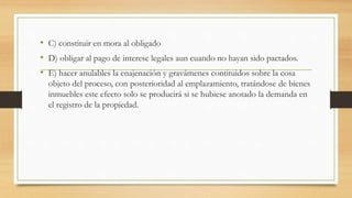 • C) constituir en mora al obligado
• D) obligar al pago de interese legales aun cuando no hayan sido pactados.
• E) hacer anulables la enajenación y gravámenes contituidos sobre la cosa
objeto del proceso, con posterioridad al emplazamiento, tratándose de bienes
inmuebles este efecto solo se producirá si se hubiese anotado la demanda en
el registro de la propiedad.
 