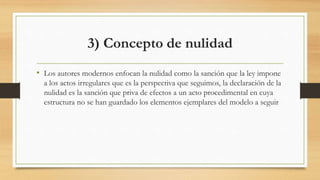 3) Concepto de nulidad
• Los autores modernos enfocan la nulidad como la sanción que la ley impone
a los actos irregulares que es la perspectiva que seguimos, la declaración de la
nulidad es la sanción que priva de efectos a un acto procedimental en cuya
estructura no se han guardado los elementos ejemplares del modelo a seguir
 