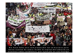 N o h a c e fa lta u n a c o m p r o b a c ió n ta n m in u c io s a p a ra
 d a r s e c u e n t a d e c ó m o in c id e la e s p ir a l d e l s ile n c io e n
n u e s t ra s v id a s c o t id ia n a s , p o r e je m p lo e n u n a h u e lg a .
 