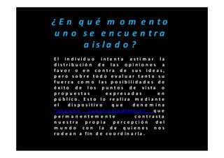 ¿ E n q u é m o m e n to
 u n o se e n cu e n tra
       a is la d o ?
E l in d i vid u o i nte n t a e st i m a r l a
distrib u ció n d e la s o pi nio n e s a
fav o r o e n co ntra d e sus ide as,
p ero sob re tod o evaluar tanto su
f u e r z a co m o la s p o sib ili d a d e s d e
é xito d e l o s p u n t o s d e vista o
pro p u estas             expresadas             en
p ú blic o. E st o lo re aliza m e di a n t e
el      di s p o sitiv o      que      den o m ina
“órgano           c u a si- e st a dístic o ”  que
p erm a n e ntem e n te                 c o ntrasta
n u e stra       pro p ia      percep ción      del
m u n d o co n la d e q uien es n os
ro d e a n a fin d e c o o r d in a r la .
 