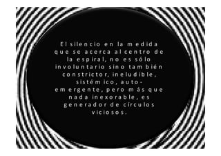 E l s ile n c io e n la m e d id a
q u e se a c e rca a l ce n tro d e
     la e s p ir a l, n o e s s ó lo
in v o lu n t a r io s in o t a m b ié n
   c o n s t r i c t o r, i n e l u d i b l e ,
         s is t é m ic o , a u t o -
e m e rg e n te , p e ro m á s q u e
      n a d a in e x o r a b le , e s
    g e n e r a d o r d e c ír c u lo s
                 v ic io s o s .
 