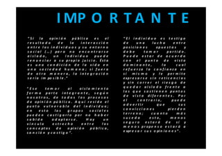 I MP O R T A N T E
“Si      la     opin i ó n      pú bli c a es    el      “ El indi vi d u o e s testi g o
res ulta d o          de       la   inter a cció n       de        una        lu c h a        entre
e ntr e los indivi d u o s y su entorn o                 posi cio n e s          op u e s t a s       y
s o c i a l ( … ) pa r a n o e n c o n t r a r s e       debe            tom a r         parti d o.
aisl a d o,       un        indivi d u o   pue d e       P u e d e estar de ac u er d o
r e n u n c i a r a s u propi o j u i c i o . Ést a      con       el punt o          de       vista
e s u n a c o n d i ci ó n d e l a vi d a e n            d o mi n a nte,            lo          cual
u n a s o ci e d a d h u m a n a ; si f u e r a          r e f u e r za l a c o n f i a nz a e n
d e otra m a n er a, la inte gr ació n                   sí     mis m o       y l e per m i t e
s e r í a i m po s i b l e . ”                           e xp r e s a r s e s i n r e t i c e n c i a s
                                                         y si n c o r r e r el ri e s g o d e
“Ese         tem o r       al       aisla m i e n t o    q u e d a r aisla d o fr e nt e a
for m a parte inte g r a nte, s e g ú n                  l o s q u e s o s t i e n e n pu n t o s
n o s o t r o s , d e t o d o s l o s pr o c e s o s     d e vist a dife r e nt e s. Po r
d e opi n i ó n pú b l i c a . A q u í r e s i d e e l   el         c o ntra ri o,           pue d e
pu n t o v u l n e r a b l e d e l i n d i v i d u o ;   a d v e r tir           qu e             su s
en      esto        lo s   g r up o s     social es      c o n viccio n e s               pi e r d e n
pu e d e n c a s t i g a rl o po r n o h a b e r         terre n o;          cu a nto           más
sa bido           a d apt a r s e .     H ay       un    suceda             e st o,         menos
vínc ulo          estrec h o         entre        los    seguro           estar á      de       sí y
c o n c e pt o s     de    o pi n i ó n   pú blic a,     m e n o s p r ope n s o e s t a r á a
s a n c ió n y c a s t ig o ”.                           e xpr e s a r s u s o pi n i o n e s ” .
 