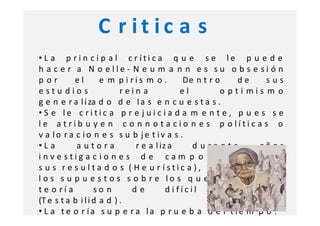 C r it ic a s
• L a p r i n c i p a l c r íti ca q u e s e le p u e d e
h a c e r a N o elle - N e u m a n n e s su o b s e si ó n
por        el        e m piris m o .        De n t r o     de     sus
estu dios                  rein a           el        o pti mis m o
g e n e r a l i za d o d e l a s e n c u e s t a s .
• S e le c ritic a p r e j ui c i a d a m e n t e , p u e s s e
le a t rib u y e n c o n n o t a cio n e s p o lític a s o
v a lo r a c io n e s s u b je t iv a s .
•La         autora            r e a l iz a     d urante          añ o s
inve stig a c io n e s d e ca m p o q u e av ala n
s u s r e s u l ta d o s ( H e u r ístic a ), si n e m b a r g o,
l o s s u p u e s t o s s o b r e lo s q u e s u s t e n t a s u
t e o rí a         so n      de         d ifícil     v e rific a ci ó n
(T e s t a b i l i d a d ) .
• L a t e o r ía s u p e r a la p r u e b a d e l t ie m p o .
 