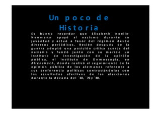 Un p o c o d e
                Hi s t o r i a
Es      bueno         record ar         que      Elis a b e t h     N o e l l e-
Neum ann             a p oy ó      al     n a zis m o      durante           su
j u v e n t u d y a ct u ó a fa v o r d e l ré gi m e n d e s d e
di v ers o s p e ri ó dic o s . Re cié n            después           de la
g u e r r a a d o p t ó u n a p o s i c i ó n c rí t i c a a c e r c a d e l
n a zism o y fu n d ó ju n t o c o n s u m a rid o u n
institu t o        de      in v e stiga ció n      de       la     opi nión
p ú blic a,       el    In s titu t o      de     D e m o s c o pí a,       en
A ll e n s b a c h , d o n d e re alizó el se g uim i e n t o d e la
o pi nió n p ú blica d e los al e m a n e s refe re nt e a
s u s p r e f e r e n c i a p o l íti c a s c o n t r a s tán d o l a s c o n
los re s ulta d o s           efe ctiv o s     de     las     el e c ci o n e s
d u r a n t e l a d é c a d a d e l ´ 60, ´ 70 y ´ 80.
 