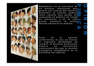 P U IC A
                                                  O P IN IO N
B a sá n d o n o s e n e l c o n c e p t o d e
un      proceso          intera ctivo       que




                                                    UBL
                                                    P N O N
g e n e r a u n a e s p iral d e l sile n c i o ,
d efi n i m o s la o pi nió n p ú blica
c o m o a q u ella q u e p u e d e se r
e x p r e s a d a e n p ú blic o sin ri es g o
de      sa n cion es, y e n         la     cual
puede           fu n d a rse    la     acci ó n
lle v a d a a d e la n t e e n p ú b lic o .




Tr at a           de          la          o pi nió n
c o n f o r m i st a, la q u e n o i n n o v a
ni      enge n dra         p o s i b ili d a d   de
c a m b io. El discu rs o d o m i n a n t e
dispa ra             un            m e ca nis m o
a m e n aza nte del q u e es p o sible
p r o t e g e r s e r e f u g iá n d o s e e n l a
p a s iv id a d d e l s ile n c io .
 