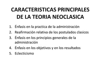 CARACTERISTICAS PRINCIPALES
DE LA TEORIA NEOCLASICA
1. Énfasis en la practica de la administración
2. Reafirmación relativa de los postulados clasicos
3. Énfasis en los principios generales de la
administración
4. Énfasis en los objetivos y en los resultados
5. Eclecticismo
 