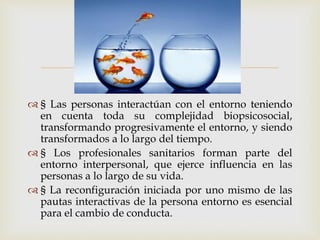 
 § Las personas interactúan con el entorno teniendo
en cuenta toda su complejidad biopsicosocial,
transformando progresivamente el entorno, y siendo
transformados a lo largo del tiempo.
 § Los profesionales sanitarios forman parte del
entorno interpersonal, que ejerce influencia en las
personas a lo largo de su vida.
 § La reconfiguración iniciada por uno mismo de las
pautas interactivas de la persona entorno es esencial
para el cambio de conducta.
 