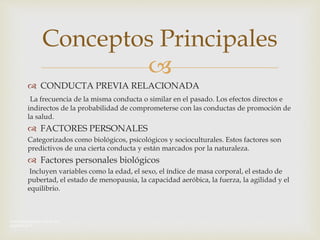 
 CONDUCTA PREVIA RELACIONADA
La frecuencia de la misma conducta o similar en el pasado. Los efectos directos e
indirectos de la probabilidad de comprometerse con las conductas de promoción de
la salud.
 FACTORES PERSONALES
Categorizados como biológicos, psicológicos y socioculturales. Estos factores son
predictivos de una cierta conducta y están marcados por la naturaleza.
 Factores personales biológicos
Incluyen variables como la edad, el sexo, el índice de masa corporal, el estado de
pubertad, el estado de menopausia, la capacidad aeróbica, la fuerza, la agilidad y el
equilibrio.
Conceptos Principales
Anota las letras que veas en las
diapositivas 
 
