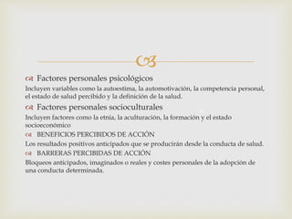 
 Factores personales psicológicos
Incluyen variables como la autoestima, la automotivación, la competencia personal,
el estado de salud percibido y la definición de la salud.
 Factores personales socioculturales
Incluyen factores como la etnia, la aculturación, la formación y el estado
socioeconómico
 BENEFICIOS PERCIBIDOS DE ACCIÓN
Los resultados positivos anticipados que se producirán desde la conducta de salud.
 BARRERAS PERCIBIDAS DE ACCIÓN
Bloqueos anticipados, imaginados o reales y costes personales de la adopción de
una conducta determinada.
M
 