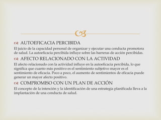 
 AUTOEFICACIA PERCIBIDA
El juicio de la capacidad personal de organizar y ejecutar una conducta promotora
de salud. La autoeficacia percibida influye sobre las barreras de acción percibidas.
 AFECTO RELACIONADO CON LA ACTIVIDAD
El afecto relacionado con la actividad influye en la autoeficacia percibida, lo que
significa que cuanto más positivo es el sentimiento subjetivo mayor es el
sentimiento de eficacia. Poco a poco, el aumento de sentimientos de eficacia puede
generar un mayor afecto positivo.
 COMPROMISO CON UN PLAN DE ACCIÓN
El concepto de la intención y la identificación de una estrategia planificada lleva a la
implantación de una conducta de salud.
P
 