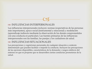 
 INFLUENCIAS INTERPERSONALES
Las influencias interpersonales incluyen: normas (expectativas de las personas
más importantes), apoyo social (instrumental y emocional) y modelación
(aprendizaje indirecto mediante la observación de los demás comprometidos
con una conducta en particular). Las fuentes primarias de las influencias
interpersonales son las familias, las parejas y los cuidadores de salud.
 INFLUENCIAS SITUACIONALES
Las percepciones y cogniciones personales de cualquier situación o contexto
determinado que pueden facilitar o impedir la conducta. Incluyen las percepciones
de las opciones disponibles, características de la demanda y rasgos estéticos del
entorno en que se propone que se desarrollen ciertas conductas promotoras de la
salud.
S
 