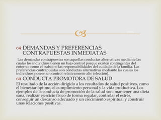 
 DEMANDAS Y PREFERENCIAS
CONTRAPUESTAS INMEDIATAS
Las demandas contrapuestas son aquellas conductas alternativas mediante las
cuales los individuos tienen un bajo control porque existen contingentes del
entorno, como el trabajo o las responsabilidades del cuidado de la familia. Las
preferencias contrapuestas son conductas alternativas mediante las cuales los
individuos poseen un control relativamente alto (elección).
 CONDUCTA PROMOTORA DE SALUD
El resultado de la acción dirigido a los resultados de salud positivos, como
el bienestar óptimo, el cumplimiento personal y la vida productiva. Los
ejemplos de la conducta de promoción de la salud son: mantener una dieta
sana, realizar ejercicio físico de forma regular, controlar el estrés,
conseguir un descanso adecuado y un crecimiento espiritual y construir
unas relaciones positivas.
Salud
 