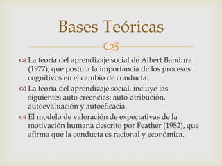 
 La teoría del aprendizaje social de Albert Bandura
(1977), que postula la importancia de los procesos
cognitivos en el cambio de conducta.
 La teoría del aprendizaje social, incluye las
siguientes auto creencias: auto-atribución,
autoevaluación y autoeficacia.
 El modelo de valoración de expectativas de la
motivación humana descrito por Feather (1982), que
afirma que la conducta es racional y económica.
Bases Teóricas
 