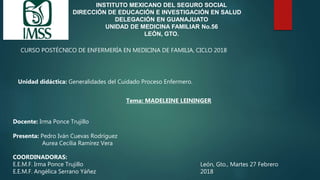 INSTITUTO MEXICANO DEL SEGURO SOCIAL
DIRECCIÓN DE EDUCACIÓN E INVESTIGACIÓN EN SALUD
DELEGACIÓN EN GUANAJUATO
UNIDAD DE MEDICINA FAMILIAR No.56
LEÓN, GTO.
CURSO POSTÉCNICO DE ENFERMERÍA EN MEDICINA DE FAMILIA, CICLO 2018
Unidad didáctica: Generalidades del Cuidado Proceso Enfermero.
Tema: MADELEINE LEININGER
Docente: Irma Ponce Trujillo
Presenta: Pedro Iván Cuevas Rodríguez
Aurea Cecilia Ramírez Vera
COORDINADORAS:
E.E.M.F. Irma Ponce Trujillo
E.E.M.F. Angélica Serrano Yáñez
León, Gto., Martes 27 Febrero
2018
 