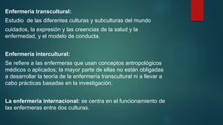 Enfermería transcultural:
Estudio de las diferentes culturas y subculturas del mundo
cuidados, la expresión y las creencias de la salud y la
enfermedad, y el modelo de conducta.
Enfermería intercultural:
Se refiere a las enfermeras que usan conceptos antropológicos
médicos o aplicados; la mayor parte de ellas no están obligadas
a desarrollar la teoría de la enfermería transcultural ni a llevar a
cabo prácticas basadas en la investigación.
La enfermería internacional: se centra en el funcionamiento de
las enfermeras entre dos culturas.
 