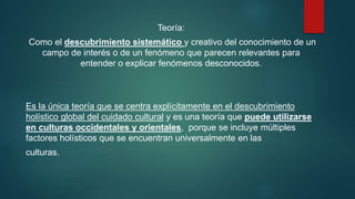 Teoría:
Como el descubrimiento sistemático y creativo del conocimiento de un
campo de interés o de un fenómeno que parecen relevantes para
entender o explicar fenómenos desconocidos.
Es la única teoría que se centra explícitamente en el descubrimiento
holístico global del cuidado cultural y es una teoría que puede utilizarse
en culturas occidentales y orientales, porque se incluye múltiples
factores holísticos que se encuentran universalmente en las
culturas.
 